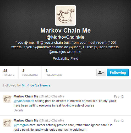 Screen capture from "@MarkovChainMe" by Moacir P. de Sá Pereira. Twitter profile of @MarkovChainMe displaying his two most recent tweets. Text: "If you @ me, I'll @ you a chain built from your most recent (100) tweets. If you "@markovchainme do @user", I'll use @user's tweets. @muziejesus wrote me. Probability Field / @ryansroberts sailing past on at work to me with names like "krusty" you'd have been getting everyone in real fucking waste of course / @rhmgroo care, rather actually provide care, rather than ignore care It is just a point. lie. and wish louise mensch would learn"