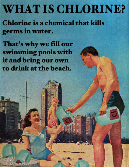 ''Vad är klor? Klor är en kemkalie som dödar baciller i vattnet. Det är därför vi fyller våra swimmingpooler med det, och tar med oss det för att dricka på stranden.'' ;-) 