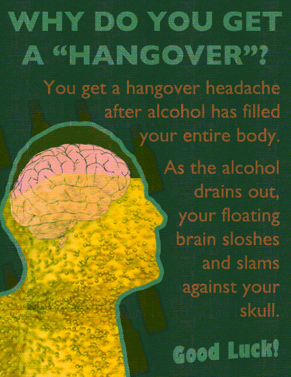 "Why do you get a "Hangover"? You get a hangover headache after alcohol has filled your entire body. As the alcohol drains out, your floating brain sloshes and slams against your skull. Good luck!